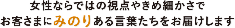 女性ならではの視点やきめ細かさで お客さまにみのりある言葉たちをお届けします